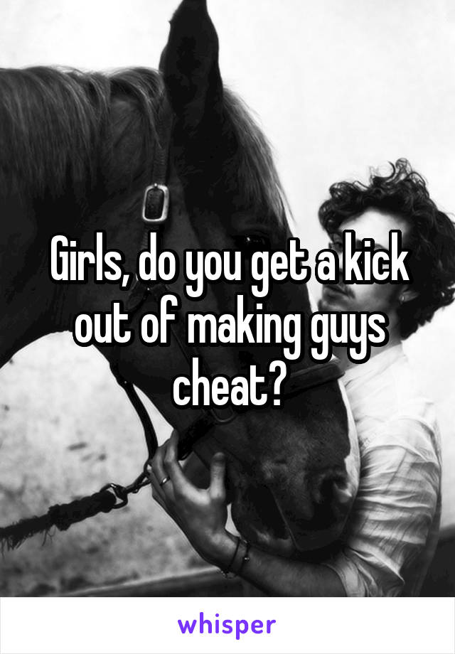 Girls, do you get a kick out of making guys cheat?