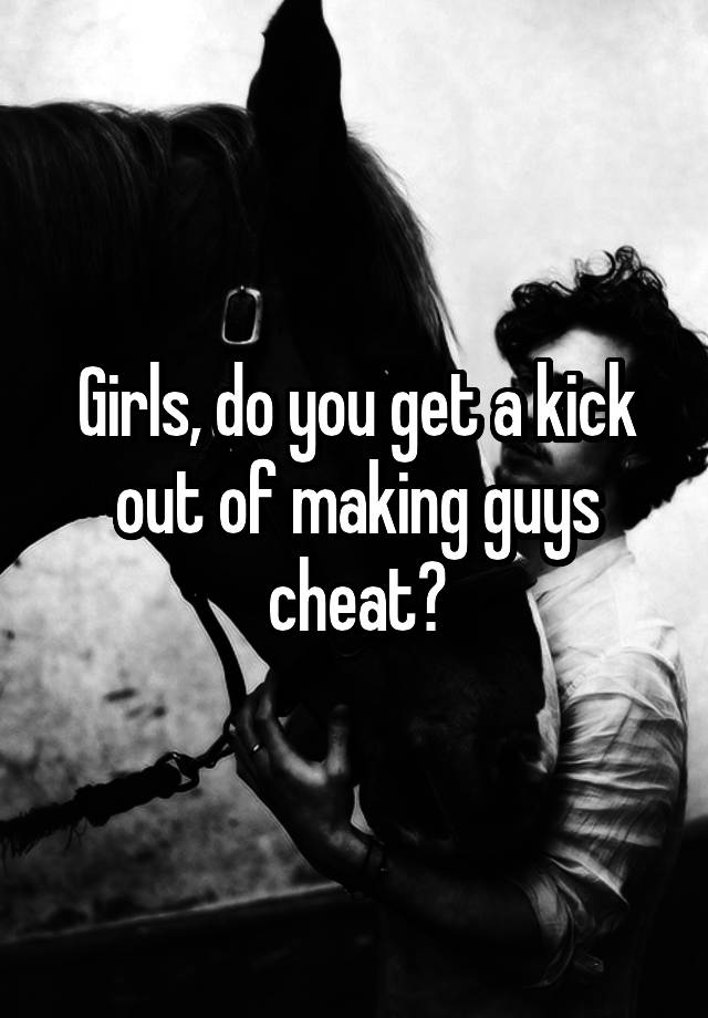 Girls, do you get a kick out of making guys cheat?