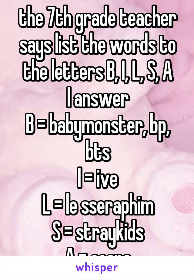 the 7th grade teacher says list the words to the letters B, I, L, S, A
I answer
B = babymonster, bp, bts
I = ive
L = le sseraphim
S = straykids
A = aespa