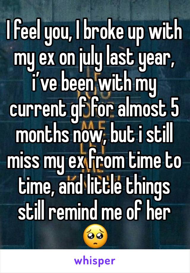 I feel you, I broke up with my ex on july last year, i’ve been with my current gf for almost 5 months now, but i still miss my ex from time to time, and little things still remind me of her🥺