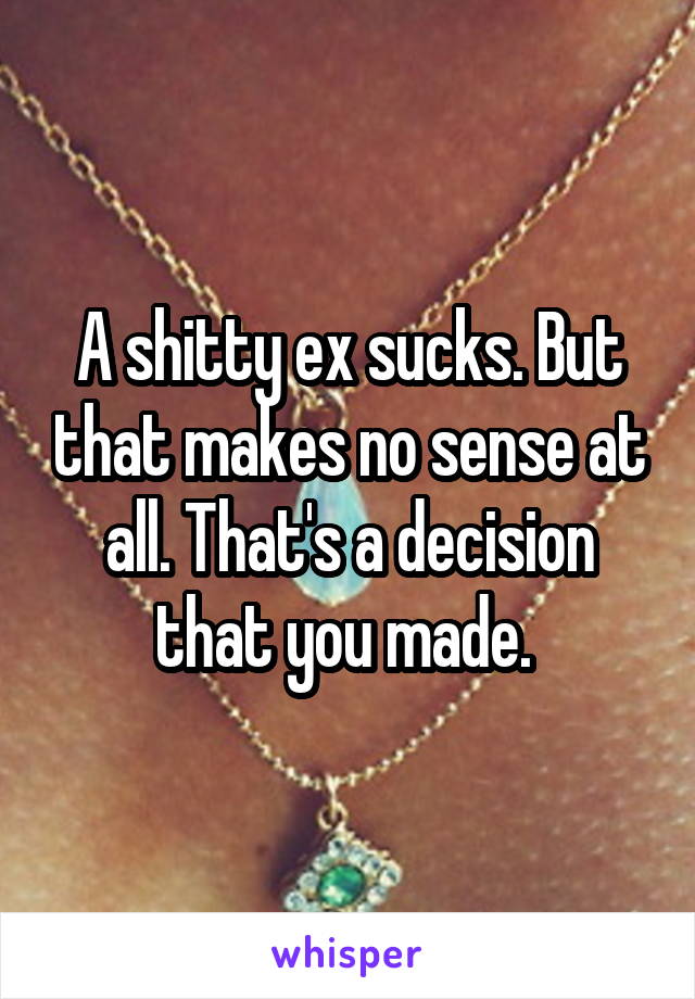 A shitty ex sucks. But that makes no sense at all. That's a decision that you made. 