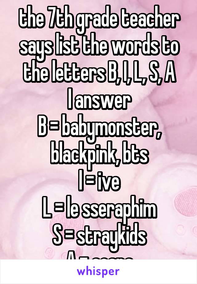 the 7th grade teacher says list the words to the letters B, I, L, S, A
I answer
B = babymonster, blackpink, bts
I = ive
L = le sseraphim
S = straykids
A = aespa