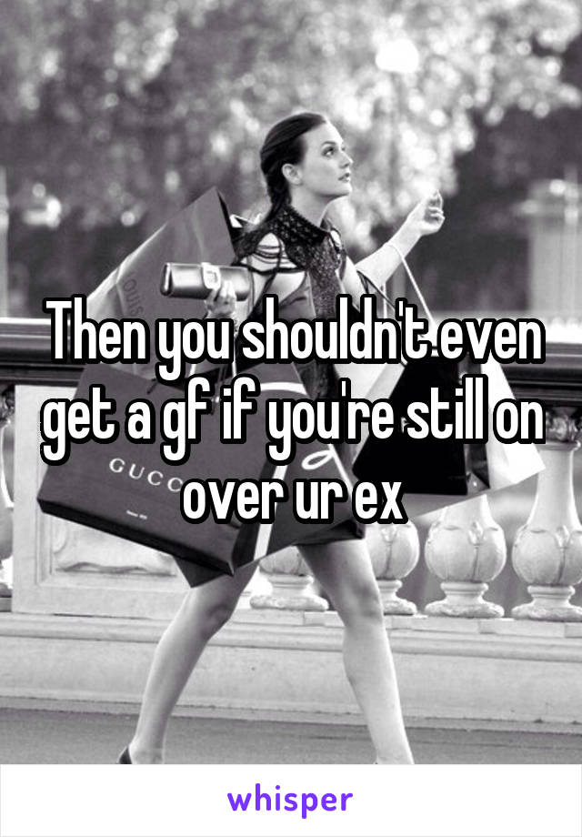 Then you shouldn't even get a gf if you're still on over ur ex