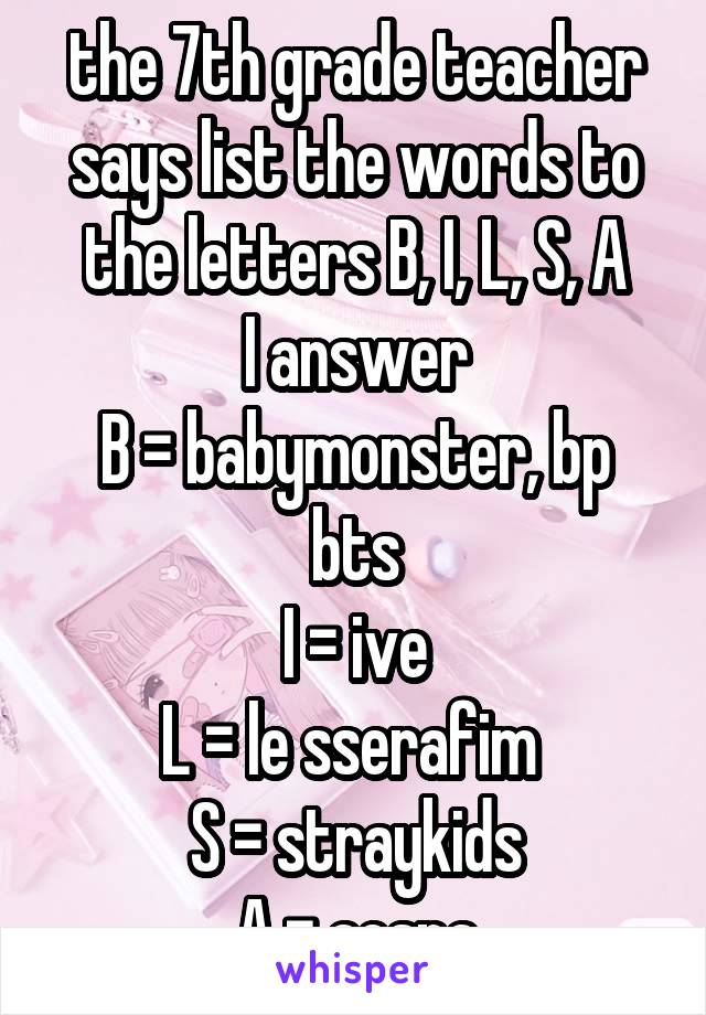 the 7th grade teacher says list the words to the letters B, I, L, S, A
I answer
B = babymonster, bp bts
I = ive
L = le sserafim 
S = straykids
A = aespa