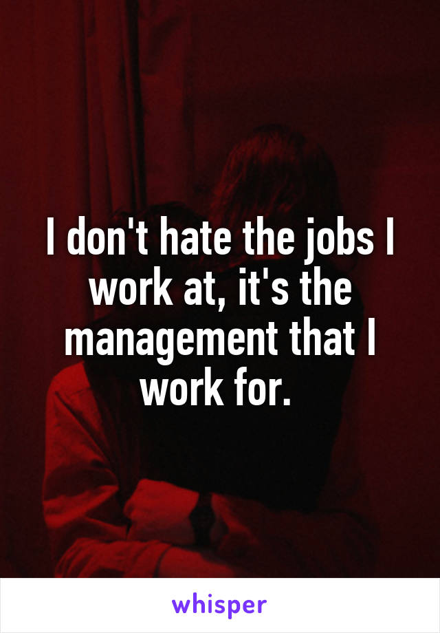 I don't hate the jobs I work at, it's the management that I work for. 