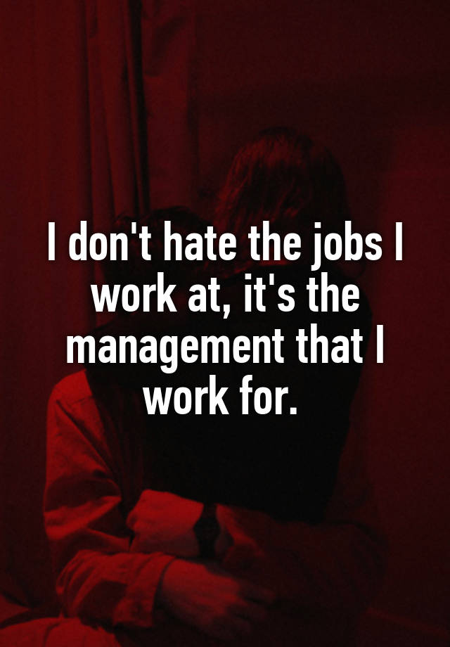 I don't hate the jobs I work at, it's the management that I work for. 