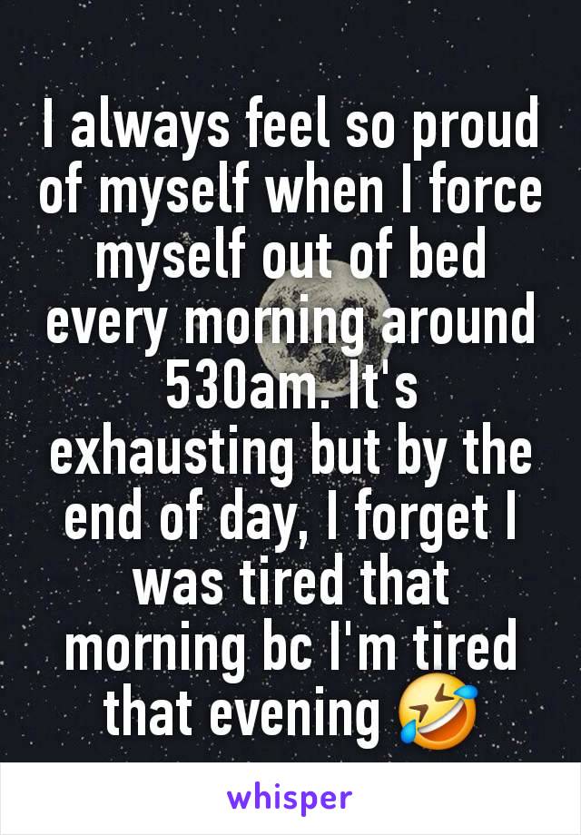 I always feel so proud of myself when I force myself out of bed every morning around 530am. It's exhausting but by the end of day, I forget I was tired that morning bc I'm tired that evening 🤣