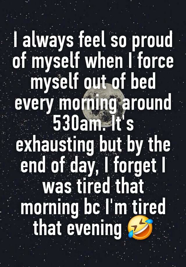 I always feel so proud of myself when I force myself out of bed every morning around 530am. It's exhausting but by the end of day, I forget I was tired that morning bc I'm tired that evening 🤣