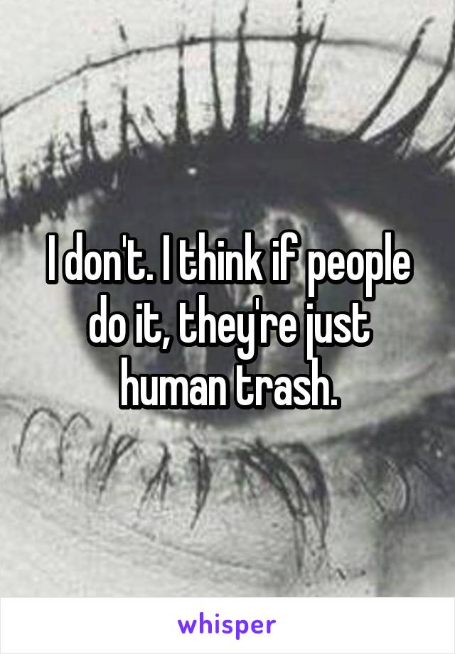 I don't. I think if people do it, they're just human trash.