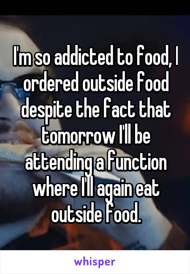 I'm so addicted to food, I ordered outside food despite the fact that tomorrow I'll be attending a function where I'll again eat outside food.