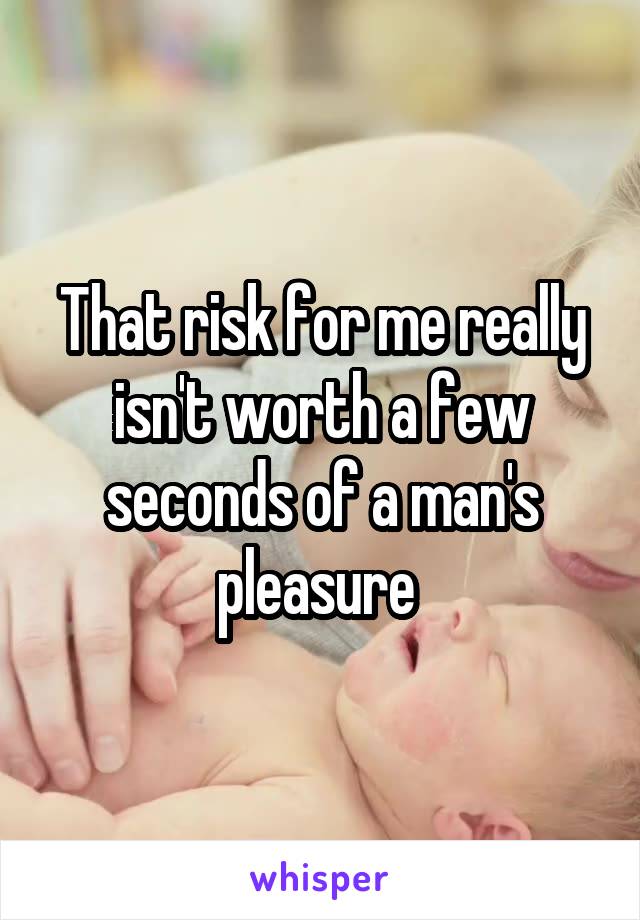 That risk for me really isn't worth a few seconds of a man's pleasure 