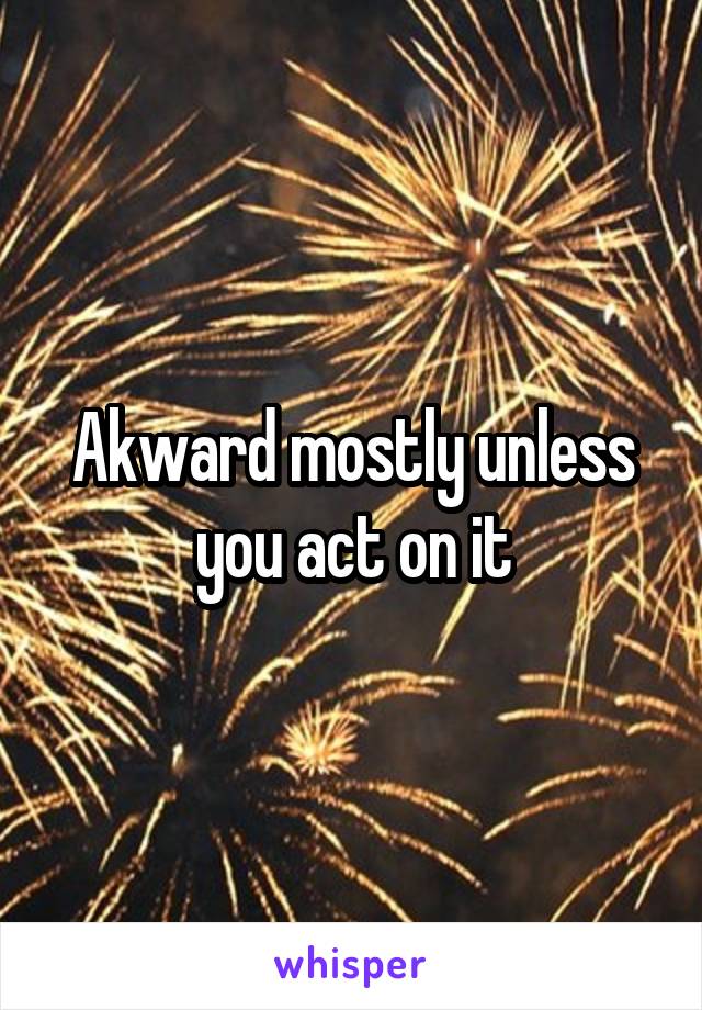 Akward mostly unless you act on it