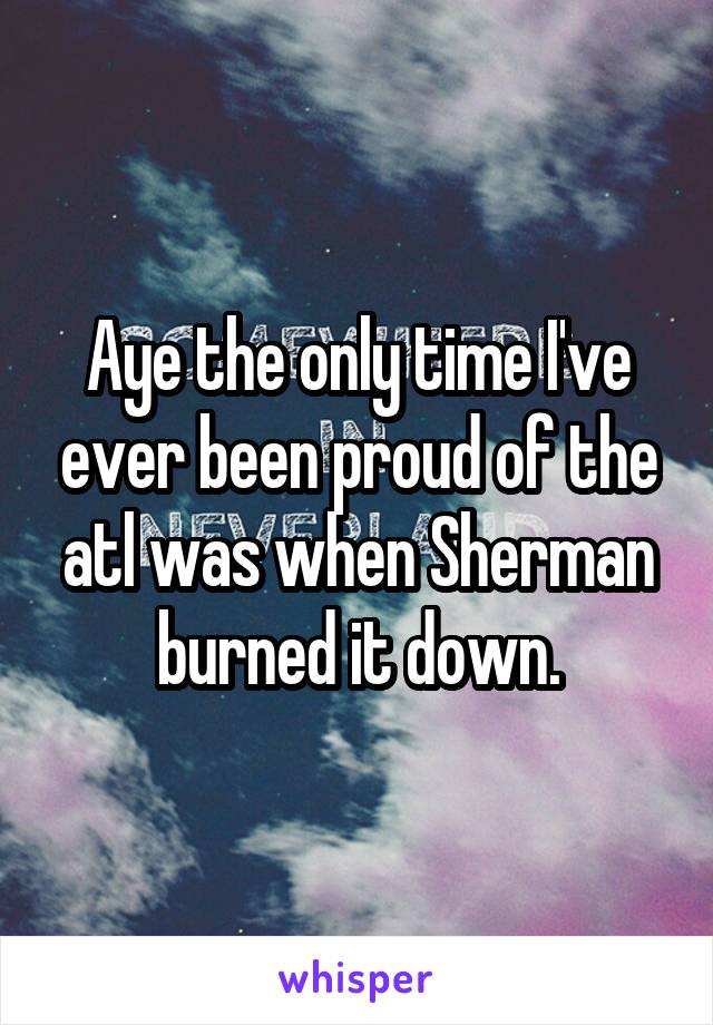 Aye the only time I've ever been proud of the atl was when Sherman burned it down.