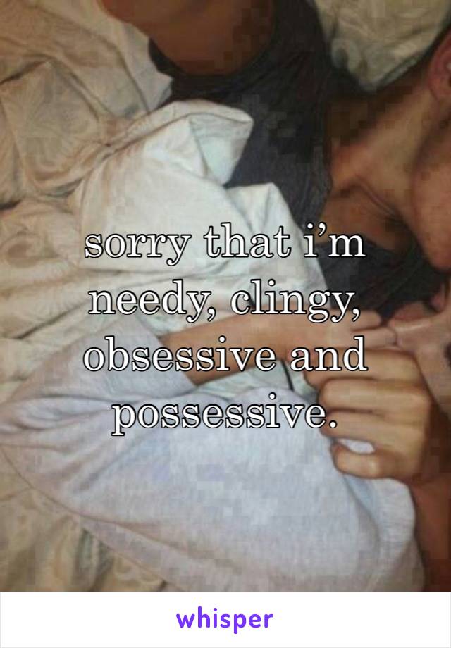 sorry that i’m needy, clingy, obsessive and possessive.