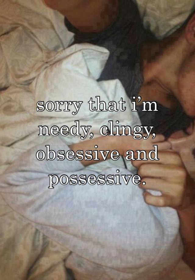 sorry that i’m needy, clingy, obsessive and possessive.