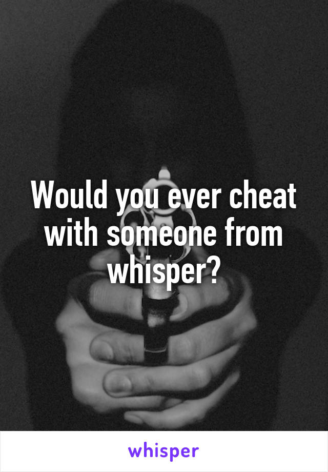 Would you ever cheat with someone from whisper?