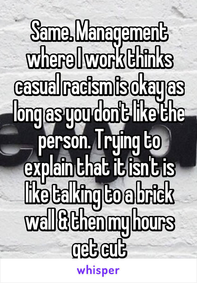 Same. Management where I work thinks casual racism is okay as long as you don't like the person. Trying to explain that it isn't is like talking to a brick wall & then my hours get cut