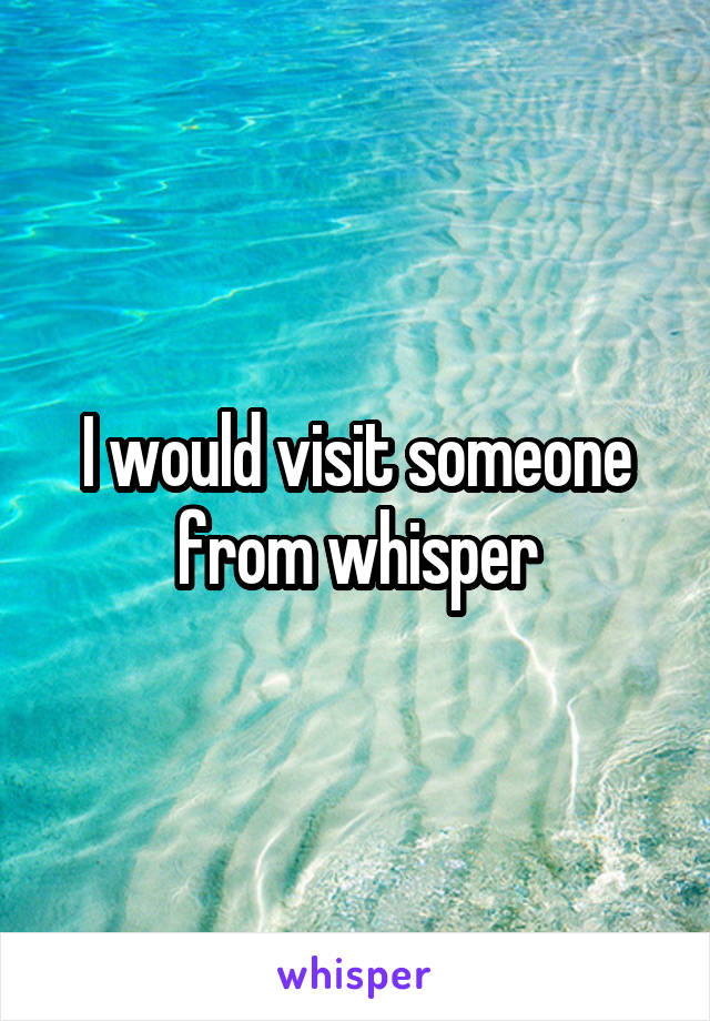 I would visit someone from whisper