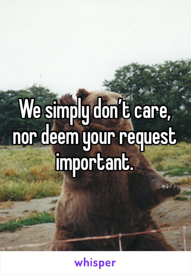 We simply don’t care, nor deem your request important.