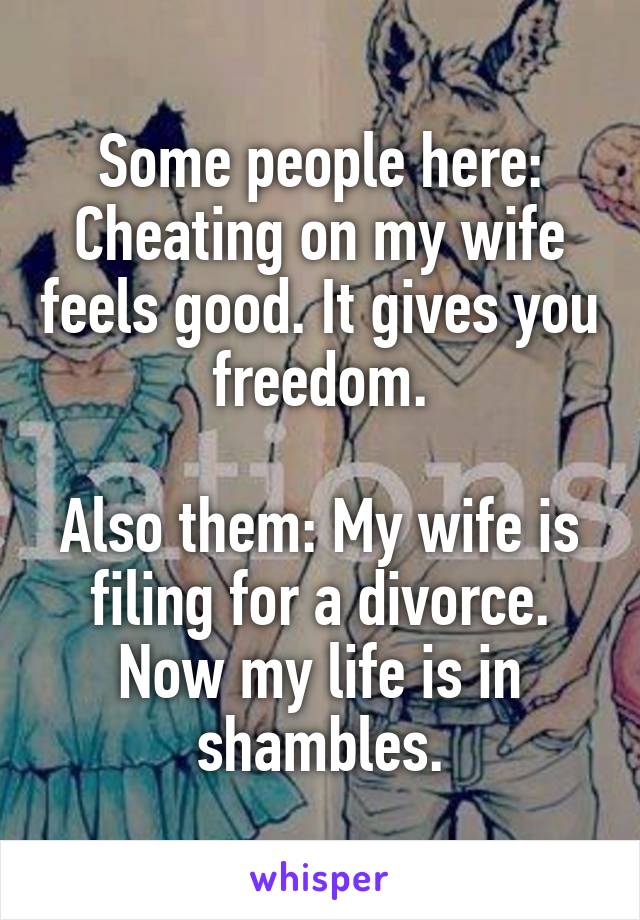 Some people here: Cheating on my wife feels good. It gives you freedom.

Also them: My wife is filing for a divorce. Now my life is in shambles.