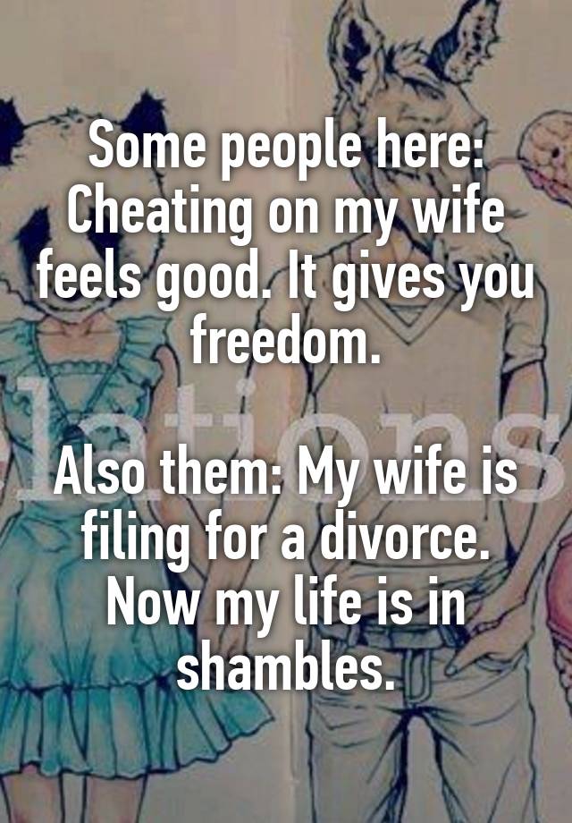 Some people here: Cheating on my wife feels good. It gives you freedom.

Also them: My wife is filing for a divorce. Now my life is in shambles.