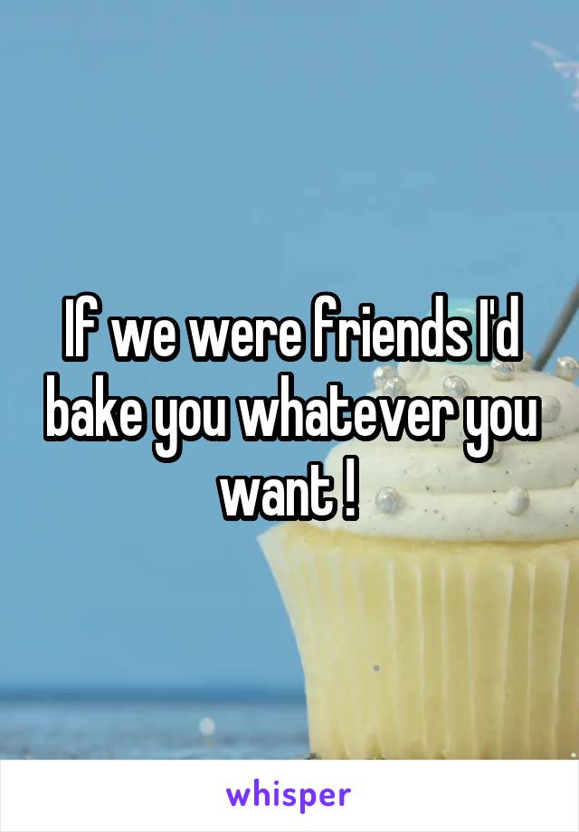 If we were friends I'd bake you whatever you want ! 