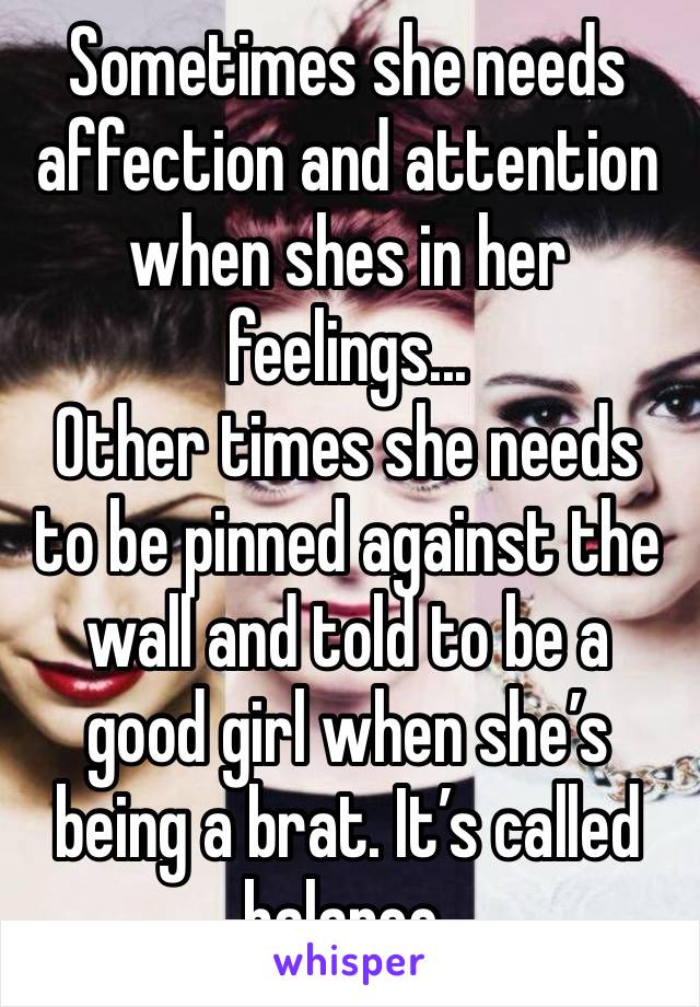 Sometimes she needs affection and attention when shes in her feelings...
Other times she needs to be pinned against the wall and told to be a good girl when she’s being a brat. It’s called balance.