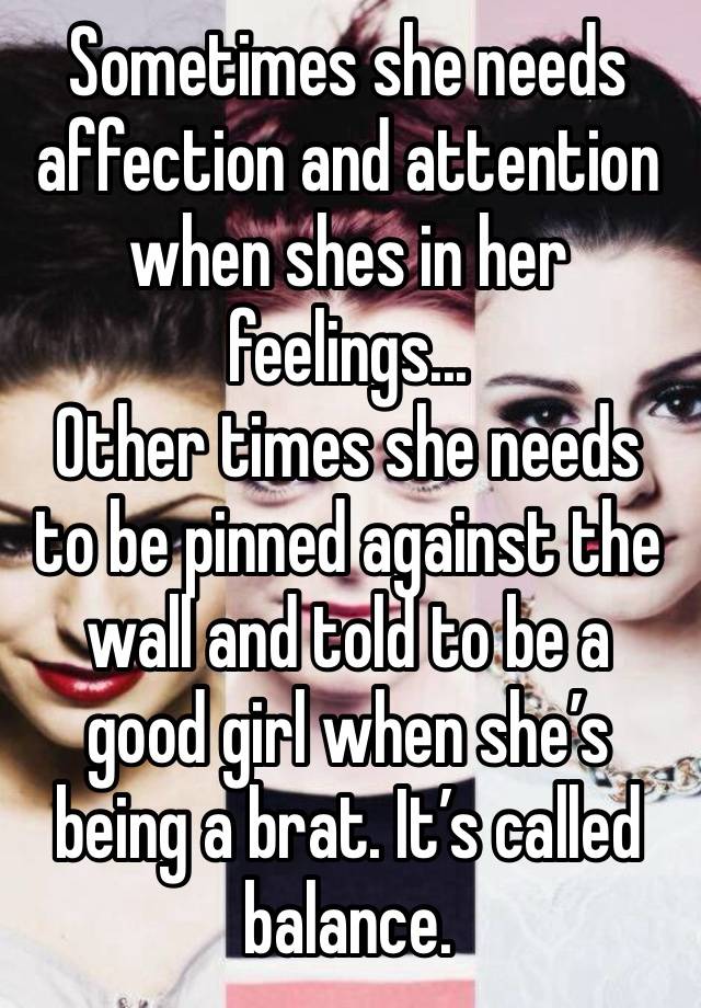 Sometimes she needs affection and attention when shes in her feelings...
Other times she needs to be pinned against the wall and told to be a good girl when she’s being a brat. It’s called balance.