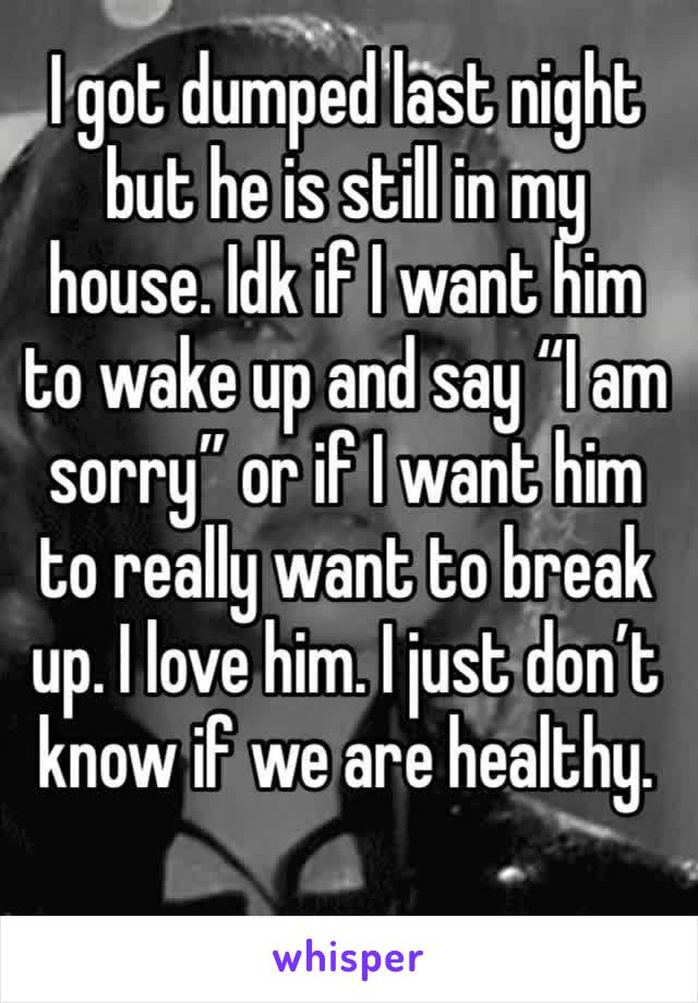 I got dumped last night but he is still in my house. Idk if I want him to wake up and say “I am sorry” or if I want him to really want to break up. I love him. I just don’t know if we are healthy.