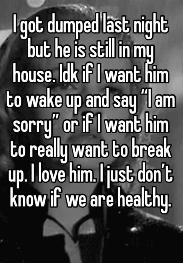 I got dumped last night but he is still in my house. Idk if I want him to wake up and say “I am sorry” or if I want him to really want to break up. I love him. I just don’t know if we are healthy.