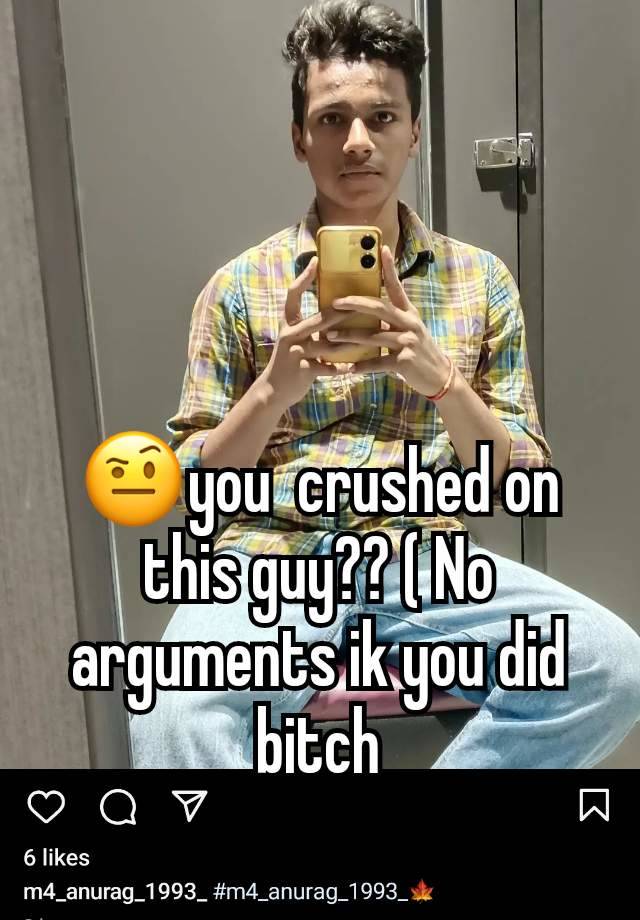 🤨you  crushed on this guy?? ( No arguments ik you did bitch