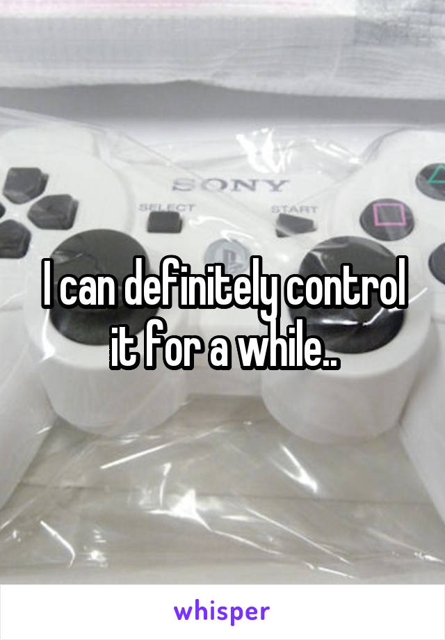 I can definitely control it for a while..