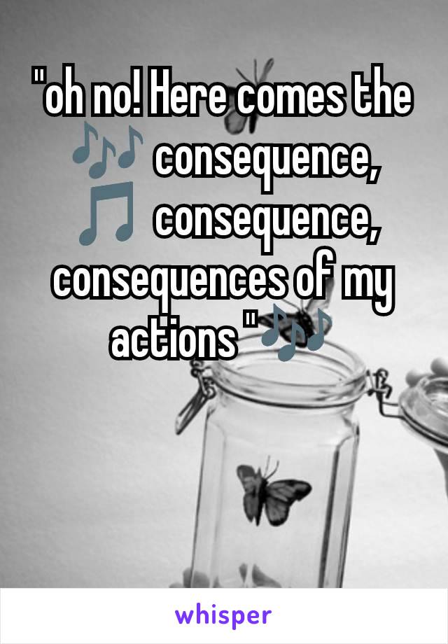 "oh no! Here comes the 🎶 consequence, 🎵 consequence, consequences of my actions "🎶