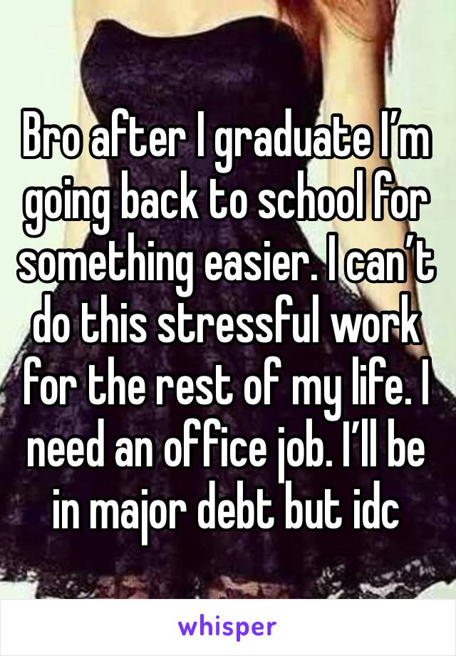 Bro after I graduate I’m going back to school for something easier. I can’t do this stressful work for the rest of my life. I need an office job. I’ll be in major debt but idc 