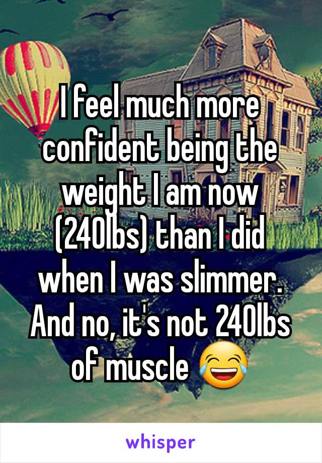 I feel much more confident being the weight I am now (240lbs) than I did when I was slimmer. And no, it's not 240lbs of muscle 😂