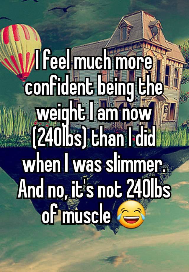 I feel much more confident being the weight I am now (240lbs) than I did when I was slimmer. And no, it's not 240lbs of muscle 😂