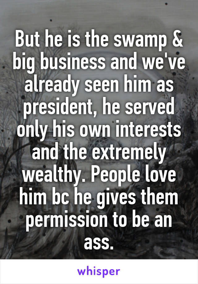 But he is the swamp & big business and we've already seen him as president, he served only his own interests and the extremely wealthy. People love him bc he gives them permission to be an ass.