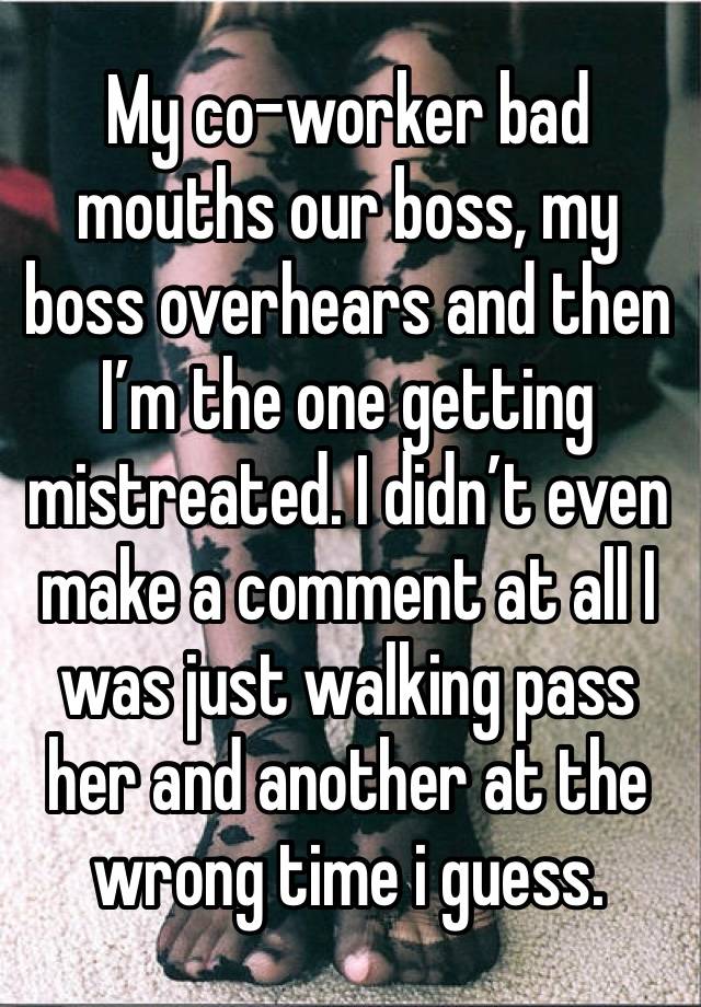 My co-worker bad mouths our boss, my boss overhears and then I’m the one getting mistreated. I didn’t even make a comment at all I was just walking pass her and another at the wrong time i guess.
