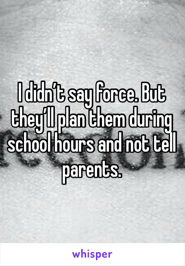 I didn’t say force. But they’ll plan them during school hours and not tell parents. 