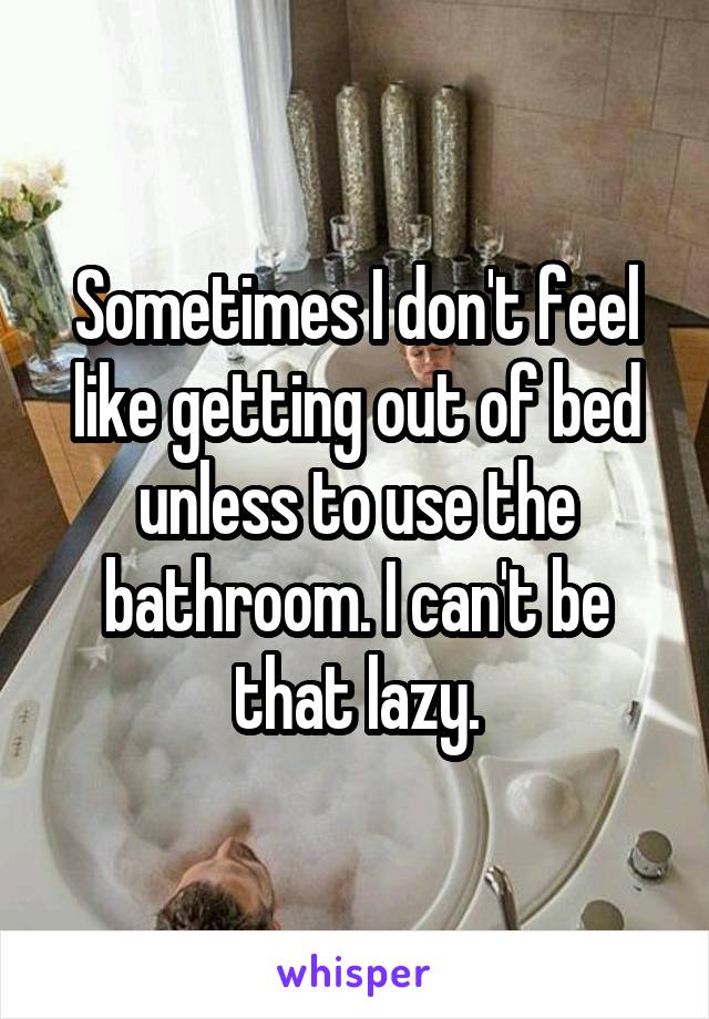 Sometimes I don't feel like getting out of bed unless to use the bathroom. I can't be that lazy.