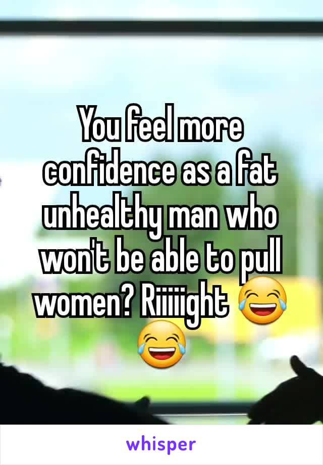 You feel more confidence as a fat unhealthy man who won't be able to pull women? Riiiiight 😂😂