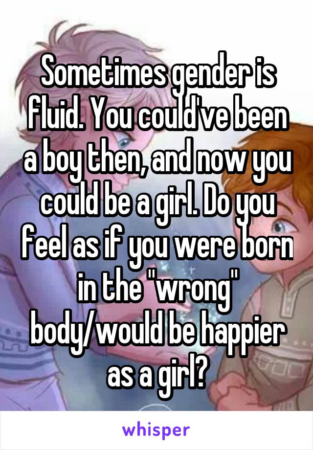 Sometimes gender is fluid. You could've been a boy then, and now you could be a girl. Do you feel as if you were born in the "wrong" body/would be happier as a girl?