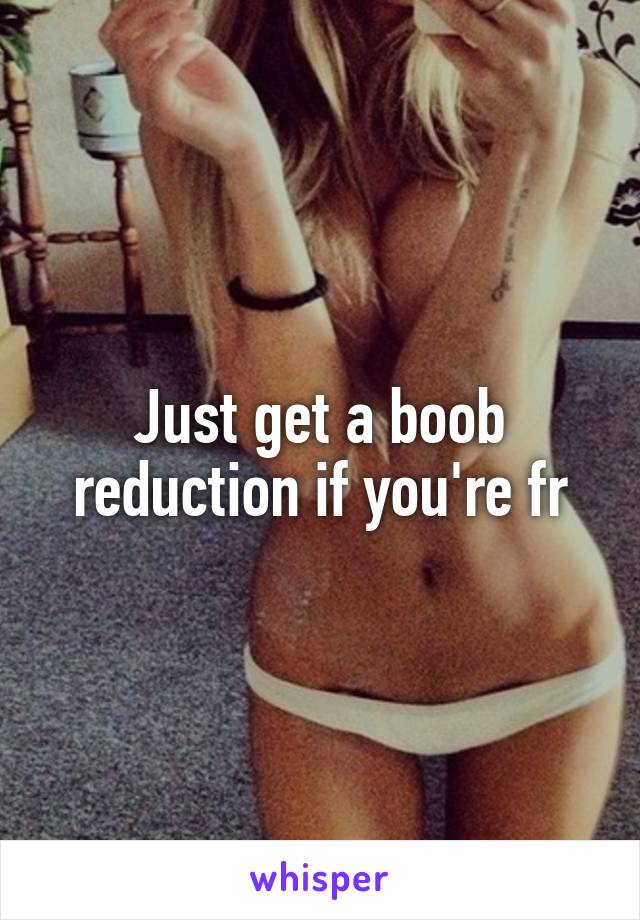 Just get a boob reduction if you're fr