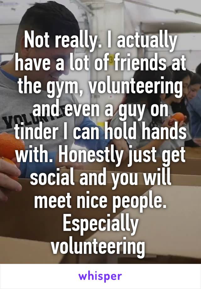 Not really. I actually have a lot of friends at the gym, volunteering and even a guy on tinder I can hold hands with. Honestly just get social and you will meet nice people. Especially volunteering 
