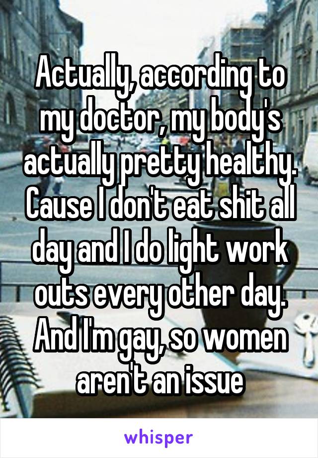 Actually, according to my doctor, my body's actually pretty healthy. Cause I don't eat shit all day and I do light work outs every other day. And I'm gay, so women aren't an issue