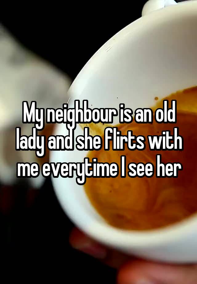 My neighbour is an old lady and she flirts with me everytime I see her