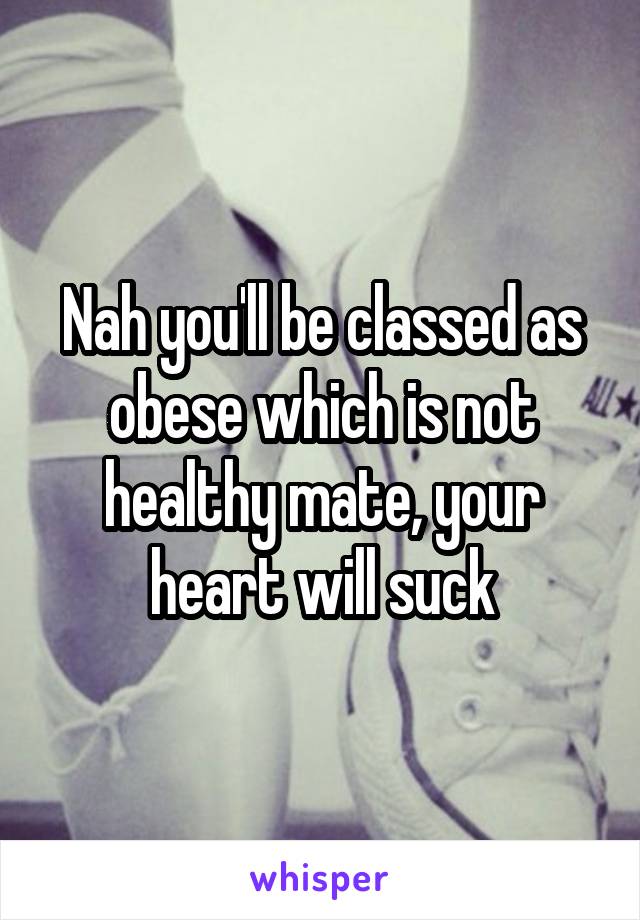 Nah you'll be classed as obese which is not healthy mate, your heart will suck