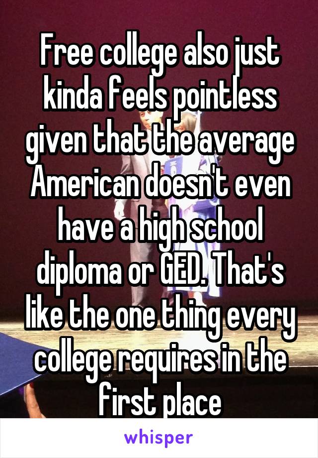 Free college also just kinda feels pointless given that the average American doesn't even have a high school diploma or GED. That's like the one thing every college requires in the first place