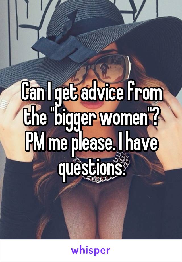 Can I get advice from the "bigger women"?
PM me please. I have questions.