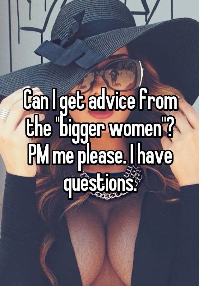 Can I get advice from the "bigger women"?
PM me please. I have questions.